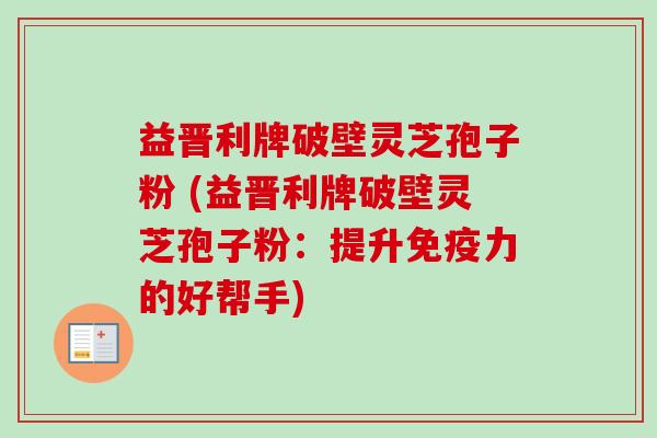 益晋利牌破壁灵芝孢子粉 (益晋利牌破壁灵芝孢子粉：提升免疫力的好帮手)-第1张图片-卓越灵芝孢子粉