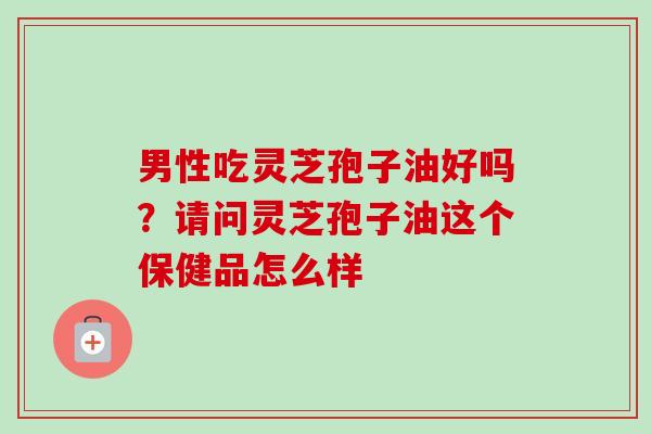 男性吃灵芝孢子油好吗?请问灵芝孢子油这个保健品怎么样-第1张图片-卓越灵芝孢子粉 男性吃灵芝孢子油好吗?请问灵芝孢子油这个保健品怎么样-第1张图片-卓越灵芝孢子粉