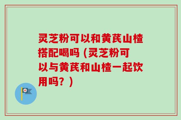 灵芝粉可以和黄芪山楂搭配喝吗 (灵芝粉可以与黄芪和山楂一起饮用吗?)-第1张图片-卓越灵芝孢子粉 灵芝粉可以和黄芪山楂搭配喝吗 (灵芝粉可以与黄芪和山楂一起饮用吗?)-第1张图片-卓越灵芝孢子粉
