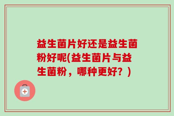 益生菌片好还是益生菌粉好呢(益生菌片与益生菌粉,哪种更好?)-第1张图片-卓越灵芝孢子粉 益生菌片好还是益生菌粉好呢(益生菌片与益生菌粉,哪种更好?)-第1张图片-卓越灵芝孢子粉