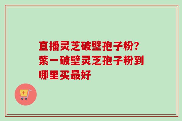 直播灵芝破壁孢子粉?紫一破壁灵芝孢子粉到哪里买最好-第1张图片-卓越灵芝孢子粉 直播灵芝破壁孢子粉?紫一破壁灵芝孢子粉到哪里买最好-第1张图片-卓越灵芝孢子粉