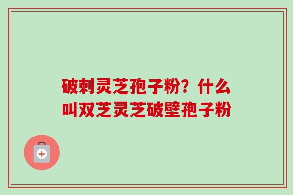 破刺灵芝孢子粉？什么叫双芝灵芝破壁孢子粉-第1张图片-卓越灵芝孢子粉