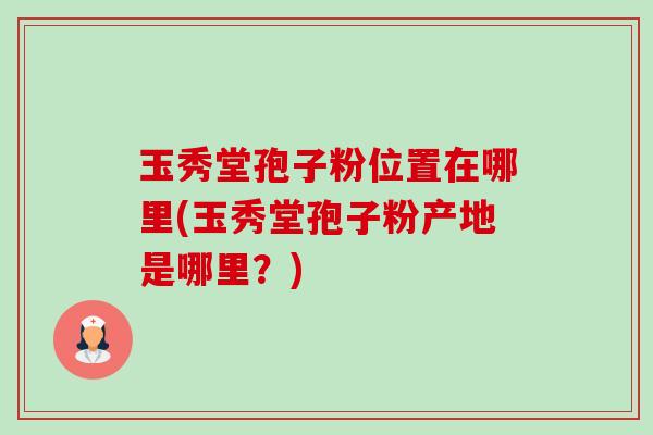 玉秀堂孢子粉位置在哪里(玉秀堂孢子粉产地是哪里?)-第1张图片-卓越灵芝孢子粉 玉秀堂孢子粉位置在哪里(玉秀堂孢子粉产地是哪里?)-第1张图片-卓越灵芝孢子粉