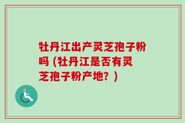 牡丹江出产灵芝孢子粉吗 (牡丹江是否有灵芝孢子粉产地?)-第1张图片-卓越灵芝孢子粉 牡丹江出产灵芝孢子粉吗 (牡丹江是否有灵芝孢子粉产地?)-第1张图片-卓越灵芝孢子粉