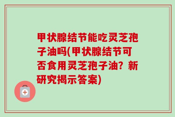 甲状腺结节能吃灵芝孢子油吗(甲状腺结节可否食用灵芝孢子油?新研究揭示答案)-第1张图片-卓越灵芝孢子粉 甲状腺结节能吃灵芝孢子油吗(甲状腺结节可否食用灵芝孢子油?新研究揭示答案)-第1张图片-卓越灵芝孢子粉