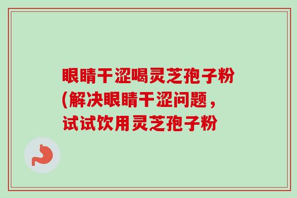 眼睛干涩喝灵芝孢子粉(解决眼睛干涩问题,试试饮用灵芝孢子粉-第1张图片-卓越灵芝孢子粉 眼睛干涩喝灵芝孢子粉(解决眼睛干涩问题,试试饮用灵芝孢子粉-第1张图片-卓越灵芝孢子粉