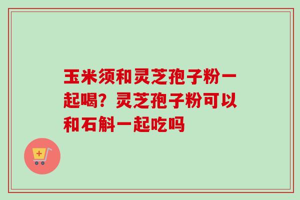 玉米须和灵芝孢子粉一起喝?灵芝孢子粉可以和石斛一起吃吗-第1张图片-卓越灵芝孢子粉 玉米须和灵芝孢子粉一起喝?灵芝孢子粉可以和石斛一起吃吗-第1张图片-卓越灵芝孢子粉