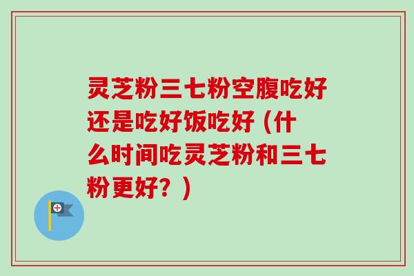 灵芝粉三七粉空腹吃好还是吃好饭吃好 (什么时间吃灵芝粉和三七粉更好?)-第1张图片-卓越灵芝孢子粉 灵芝粉三七粉空腹吃好还是吃好饭吃好 (什么时间吃灵芝粉和三七粉更好?)-第1张图片-卓越灵芝孢子粉