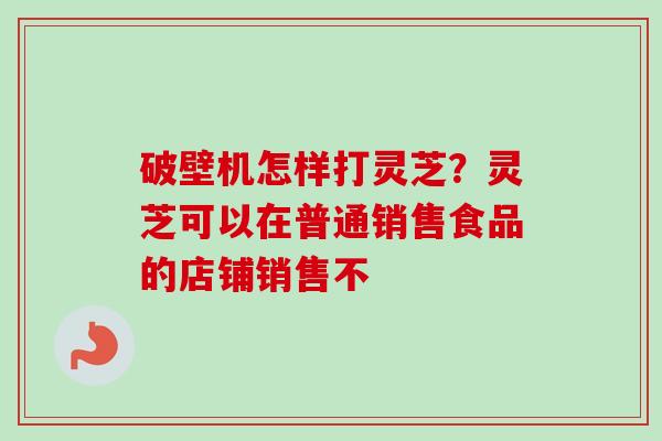 破壁机怎样打灵芝?灵芝可以在普通销售食品的店铺销售不-第1张图片-卓越灵芝孢子粉 破壁机怎样打灵芝?灵芝可以在普通销售食品的店铺销售不-第1张图片-卓越灵芝孢子粉