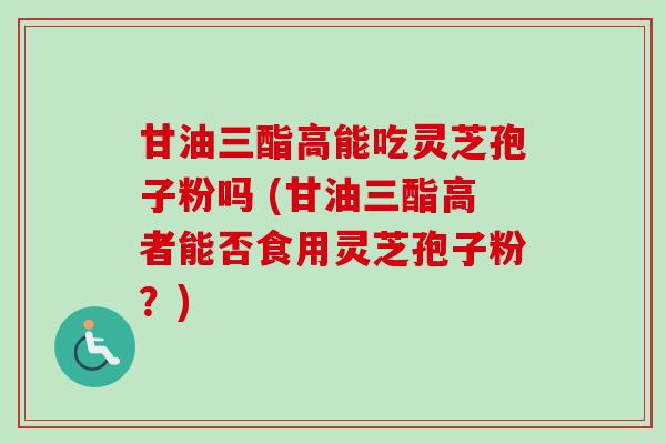 甘油三酯高能吃灵芝孢子粉吗 (甘油三酯高者能否食用灵芝孢子粉？)-第1张图片-卓越灵芝孢子粉