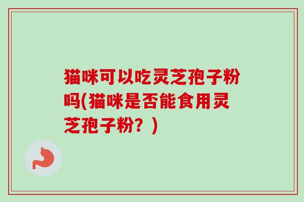 猫咪可以吃灵芝孢子粉吗(猫咪是否能食用灵芝孢子粉?)-第1张图片-卓越灵芝孢子粉 猫咪可以吃灵芝孢子粉吗(猫咪是否能食用灵芝孢子粉?)-第1张图片-卓越灵芝孢子粉