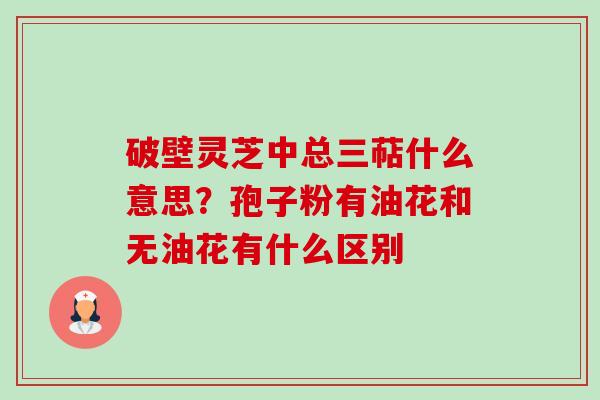 破壁灵芝中总三萜什么意思？孢子粉有油花和无油花有什么区别-第1张图片-卓越灵芝孢子粉