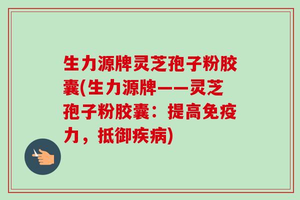 生力源牌灵芝孢子粉胶囊(生力源牌——灵芝孢子粉胶囊：提高免疫力，抵御疾病)-第1张图片-卓越灵芝孢子粉
