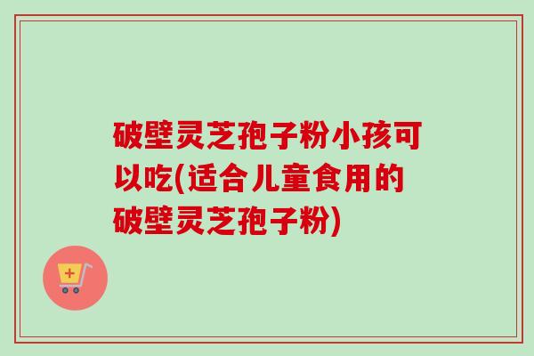 破壁灵芝孢子粉小孩可以吃(适合儿童食用的破壁灵芝孢子粉)-第1张图片-卓越灵芝孢子粉 破壁灵芝孢子粉小孩可以吃(适合儿童食用的破壁灵芝孢子粉)-第1张图片-卓越灵芝孢子粉