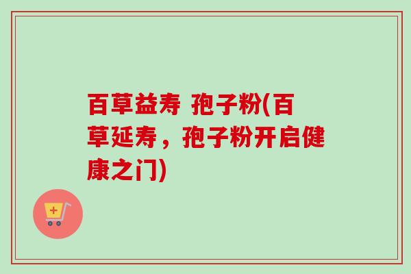 百草益寿 孢子粉(百草延寿,孢子粉开启健康之门)-第1张图片-卓越灵芝孢子粉 百草益寿 孢子粉(百草延寿,孢子粉开启健康之门)-第1张图片-卓越灵芝孢子粉