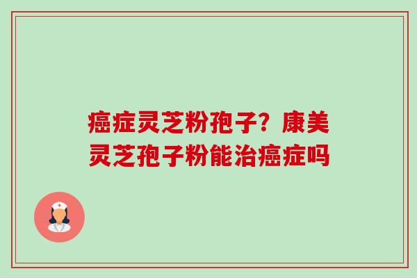 癌症灵芝粉孢子？康美灵芝孢子粉能治癌症吗-第1张图片-卓越灵芝孢子粉