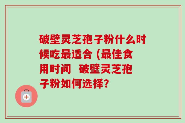 破壁灵芝孢子粉什么时候吃最适合 (最佳食用时间  破壁灵芝孢子粉如何选择？-第1张图片-卓越灵芝孢子粉