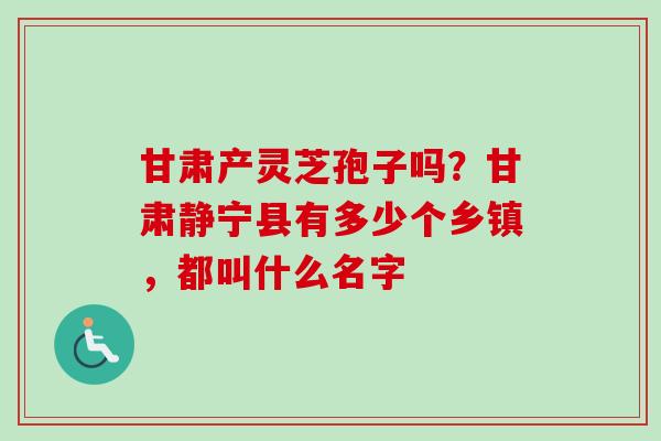 甘肃产灵芝孢子吗？甘肃静宁县有多少个乡镇，都叫什么名字-第1张图片-卓越灵芝孢子粉