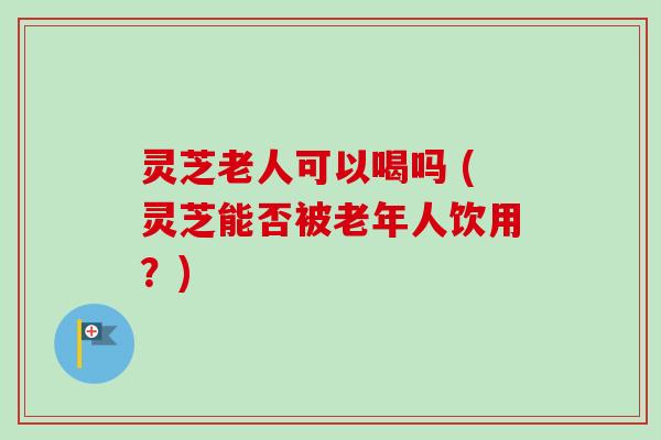 灵芝老人可以喝吗 (灵芝能否被老年人饮用?)-第1张图片-卓越灵芝孢子粉 灵芝老人可以喝吗 (灵芝能否被老年人饮用?)-第1张图片-卓越灵芝孢子粉