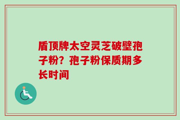 盾顶牌太空灵芝破壁孢子粉？孢子粉保质期多长时间-第1张图片-卓越灵芝孢子粉