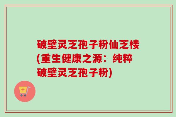 破壁灵芝孢子粉仙芝楼(重生健康之源:纯粹破壁灵芝孢子粉)-第1张图片-卓越灵芝孢子粉 破壁灵芝孢子粉仙芝楼(重生健康之源:纯粹破壁灵芝孢子粉)-第1张图片-卓越灵芝孢子粉