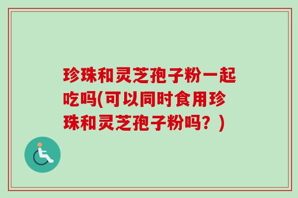 珍珠和灵芝孢子粉一起吃吗(可以同时食用珍珠和灵芝孢子粉吗?)-第1张图片-卓越灵芝孢子粉 珍珠和灵芝孢子粉一起吃吗(可以同时食用珍珠和灵芝孢子粉吗?)-第1张图片-卓越灵芝孢子粉