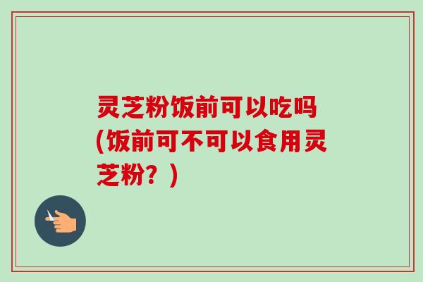 灵芝粉饭前可以吃吗 (饭前可不可以食用灵芝粉?)-第1张图片-卓越灵芝孢子粉 灵芝粉饭前可以吃吗 (饭前可不可以食用灵芝粉?)-第1张图片-卓越灵芝孢子粉