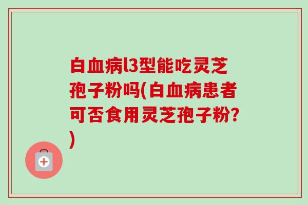 白血病l3型能吃灵芝孢子粉吗(白血病患者可否食用灵芝孢子粉?)-第1张图片-卓越灵芝孢子粉 白血病l3型能吃灵芝孢子粉吗(白血病患者可否食用灵芝孢子粉?)-第1张图片-卓越灵芝孢子粉