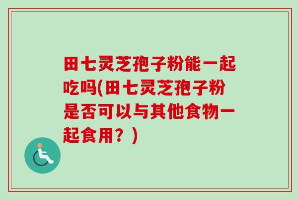 田七灵芝孢子粉能一起吃吗(田七灵芝孢子粉是否可以与其他食物一起食用?)-第1张图片-卓越灵芝孢子粉 田七灵芝孢子粉能一起吃吗(田七灵芝孢子粉是否可以与其他食物一起食用?)-第1张图片-卓越灵芝孢子粉
