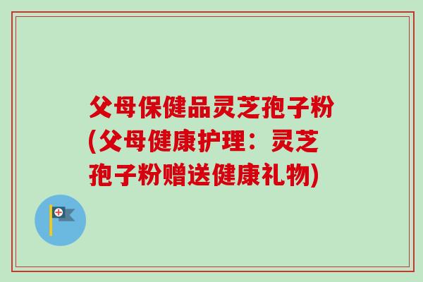 父母保健品灵芝孢子粉(父母健康护理：灵芝孢子粉赠送健康礼物)-第1张图片-卓越灵芝孢子粉