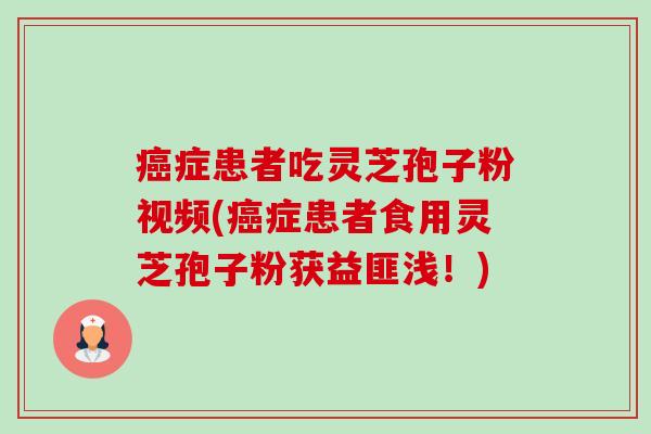癌症患者吃灵芝孢子粉视频(癌症患者食用灵芝孢子粉获益匪浅！)-第1张图片-卓越灵芝孢子粉