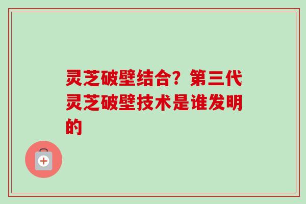 灵芝破壁结合？第三代灵芝破壁技术是谁发明的-第1张图片-卓越灵芝孢子粉