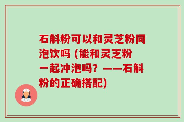 石斛粉可以和灵芝粉同泡饮吗 (能和灵芝粉一起冲泡吗?——石斛粉的正确搭配)-第1张图片-卓越灵芝孢子粉 石斛粉可以和灵芝粉同泡饮吗 (能和灵芝粉一起冲泡吗?——石斛粉的正确搭配)-第1张图片-卓越灵芝孢子粉