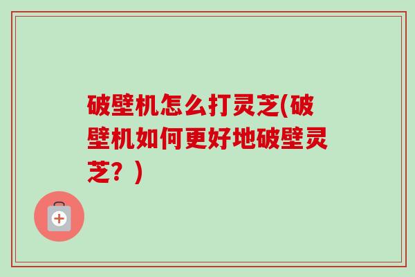 破壁机怎么打灵芝(破壁机如何更好地破壁灵芝?)-第1张图片-卓越灵芝孢子粉 破壁机怎么打灵芝(破壁机如何更好地破壁灵芝?)-第1张图片-卓越灵芝孢子粉