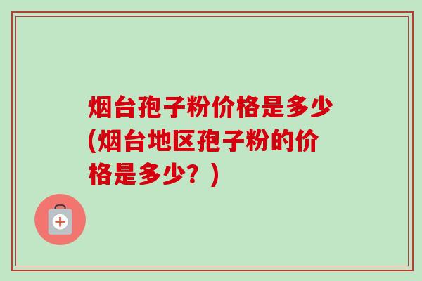 烟台孢子粉价格是多少(烟台地区孢子粉的价格是多少？)-第1张图片-卓越灵芝孢子粉
