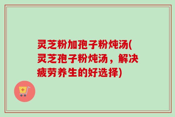 灵芝粉加孢子粉炖汤(灵芝孢子粉炖汤,解决疲劳养生的好选择)-第1张图片-卓越灵芝孢子粉 灵芝粉加孢子粉炖汤(灵芝孢子粉炖汤,解决疲劳养生的好选择)-第1张图片-卓越灵芝孢子粉