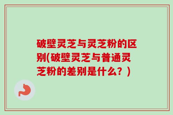 破壁灵芝与灵芝粉的区别(破壁灵芝与普通灵芝粉的差别是什么？)-第1张图片-卓越灵芝孢子粉