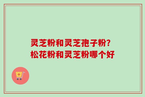 灵芝粉和灵芝孢子粉?松花粉和灵芝粉哪个好-第1张图片-卓越灵芝孢子粉 灵芝粉和灵芝孢子粉?松花粉和灵芝粉哪个好-第1张图片-卓越灵芝孢子粉