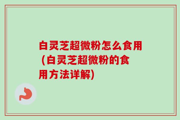 白灵芝超微粉怎么食用 (白灵芝超微粉的食用方法详解)-第1张图片-卓越灵芝孢子粉 白灵芝超微粉怎么食用 (白灵芝超微粉的食用方法详解)-第1张图片-卓越灵芝孢子粉