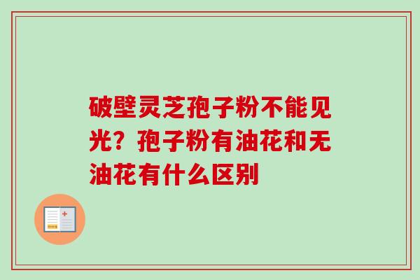破壁灵芝孢子粉不能见光?孢子粉有油花和无油花有什么区别-第1张图片-卓越灵芝孢子粉 破壁灵芝孢子粉不能见光?孢子粉有油花和无油花有什么区别-第1张图片-卓越灵芝孢子粉
