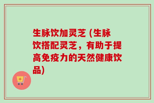 生脉饮加灵芝 (生脉饮搭配灵芝,有助于提高免疫力的天然健康饮品)-第1张图片-卓越灵芝孢子粉 生脉饮加灵芝 (生脉饮搭配灵芝,有助于提高免疫力的天然健康饮品)-第1张图片-卓越灵芝孢子粉