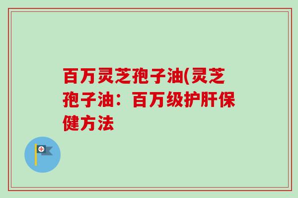 百万灵芝孢子油(灵芝孢子油:百万级护肝保健方法-第1张图片-卓越灵芝孢子粉 百万灵芝孢子油(灵芝孢子油:百万级护肝保健方法-第1张图片-卓越灵芝孢子粉