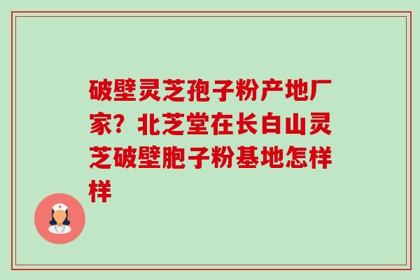 破壁灵芝孢子粉产地厂家？北芝堂在长白山灵芝破壁胞子粉基地怎样样-第1张图片-卓越灵芝孢子粉
