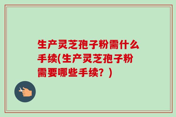 生产灵芝孢子粉需什么手续(生产灵芝孢子粉需要哪些手续?)-第1张图片-卓越灵芝孢子粉 生产灵芝孢子粉需什么手续(生产灵芝孢子粉需要哪些手续?)-第1张图片-卓越灵芝孢子粉