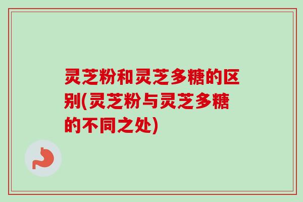 灵芝粉和灵芝多糖的区别(灵芝粉与灵芝多糖的不同之处)-第1张图片-卓越灵芝孢子粉