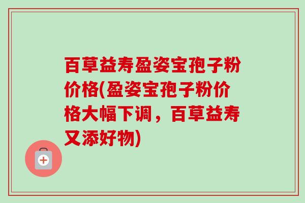 百草益寿盈姿宝孢子粉价格(盈姿宝孢子粉价格大幅下调，百草益寿又添好物)-第1张图片-卓越灵芝孢子粉