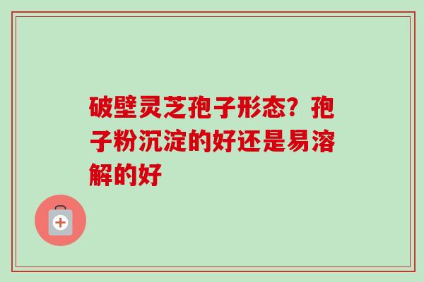 破壁灵芝孢子形态?孢子粉沉淀的好还是易溶解的好-第1张图片-卓越灵芝孢子粉 破壁灵芝孢子形态?孢子粉沉淀的好还是易溶解的好-第1张图片-卓越灵芝孢子粉