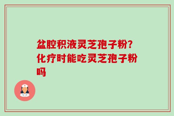 盆腔积液灵芝孢子粉?化疗时能吃灵芝孢子粉吗-第1张图片-卓越灵芝孢子粉 盆腔积液灵芝孢子粉?化疗时能吃灵芝孢子粉吗-第1张图片-卓越灵芝孢子粉