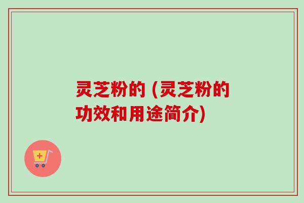 灵芝粉的 (灵芝粉的功效和用途简介)-第1张图片-卓越灵芝孢子粉