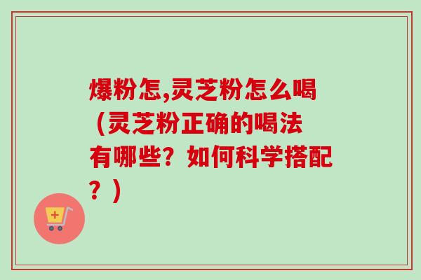 爆粉怎,灵芝粉怎么喝 (灵芝粉正确的喝法有哪些？如何科学搭配？)-第1张图片-卓越灵芝孢子粉